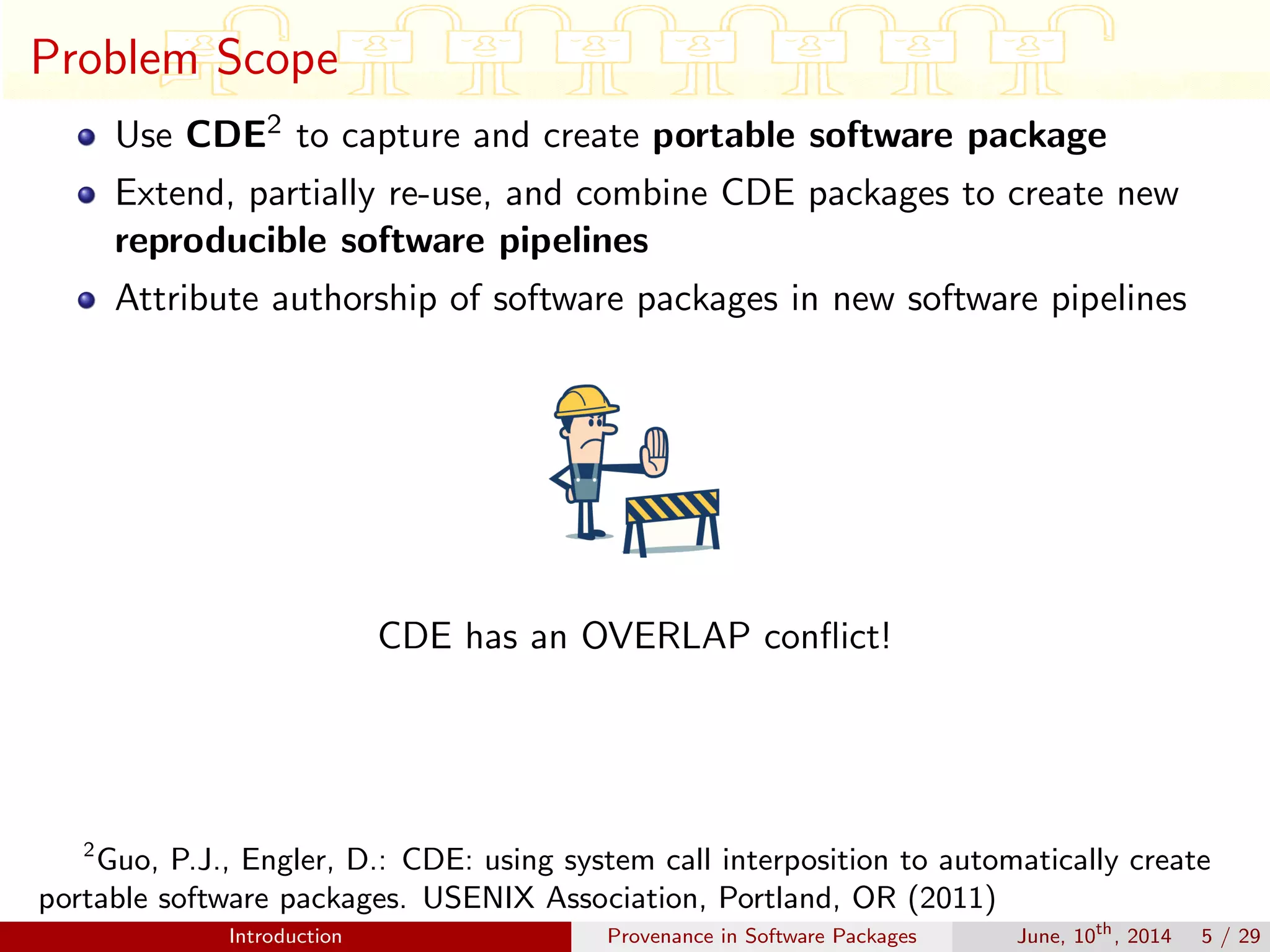 Problem Scope
Use CDE2 to capture and create portable software package
Extend, partially re-use, and combine CDE packages to create new
reproducible software pipelines
Attribute authorship of software packages in new software pipelines
CDE has an OVERLAP conﬂict!
2
Guo, P.J., Engler, D.: CDE: using system call interposition to automatically create
portable software packages. USENIX Association, Portland, OR (2011)
Introduction Provenance in Software Packages June, 10th
, 2014 5 / 29
 