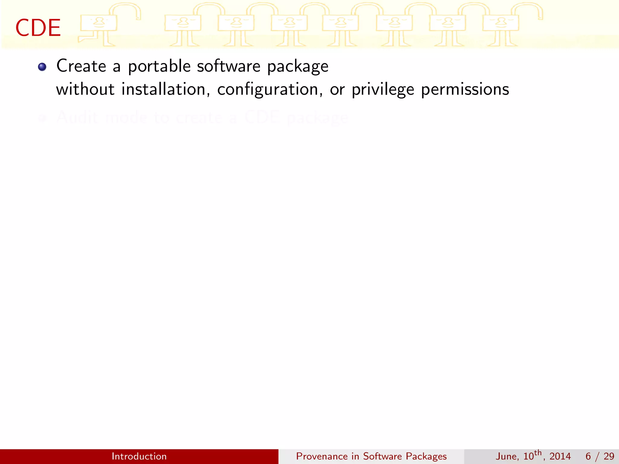 CDE
Create a portable software package
without installation, conﬁguration, or privilege permissions
Audit mode to create a CDE package
Introduction Provenance in Software Packages June, 10th
, 2014 6 / 29
 