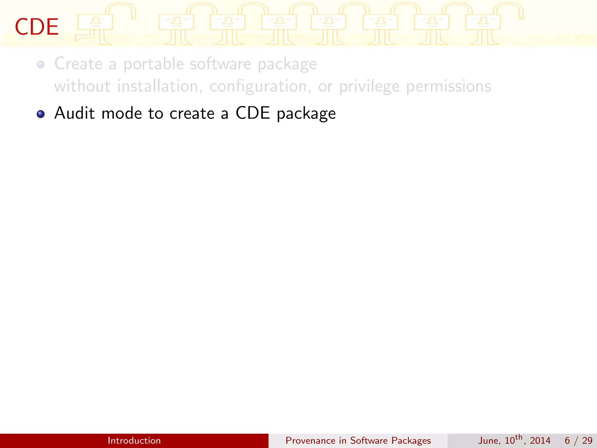 CDE
Create a portable software package
without installation, conﬁguration, or privilege permissions
Audit mode to create a CDE package
Introduction Provenance in Software Packages June, 10th
, 2014 6 / 29
 
