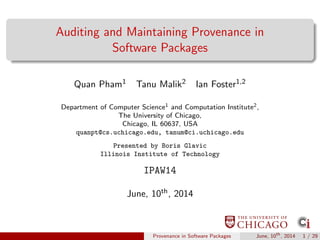Auditing and Maintaining Provenance in
Software Packages
Quan Pham1 Tanu Malik2 Ian Foster1,2
Department of Computer Science1 and Computation Institute2,
The University of Chicago,
Chicago, IL 60637, USA
quanpt@cs.uchicago.edu, tanum@ci.uchicago.edu
Presented by Boris Glavic
Illinois Institute of Technology
IPAW14
June, 10th, 2014
Provenance in Software Packages June, 10th
, 2014 1 / 29
 