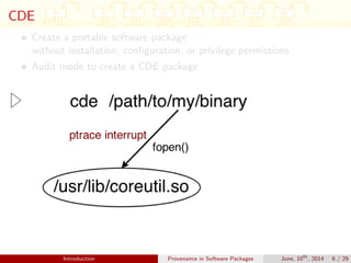 CDE
Create a portable software package
without installation, conﬁguration, or privilege permissions
Audit mode to create a CDE package
Introduction Provenance in Software Packages June, 10th
, 2014 6 / 29
 
