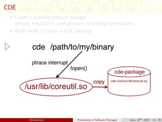CDE
Create a portable software package
without installation, conﬁguration, or privilege permissions
Audit mode to create a CDE package
Introduction Provenance in Software Packages June, 10th
, 2014 6 / 29
 