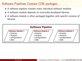 Software Pipelines Contain CDE packages
A software pipeline consists many individual software modules
A software module depends on externally-developed libraries
A software module is often packaged together with speciﬁc versions of
libraries
Introduction Provenance in Software Packages June, 10th
, 2014 8 / 29
 