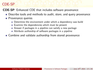 CDE-SP
CDE-SP: Enhanced CDE that includes software provenance
Describe tools and methods to audit, store, and query provenance
Provenance queries
Determine the environment under which a dependency was build
Examine the dependencies which must be present
Answer if packages in a pipeline can satisfy a new package
Attribute authorship of software packages in a pipeline
Combine and validate authorship from stored provenance
Software Pipeline Usecase Provenance in Software Packages June, 10th
, 2014 17 / 29
 