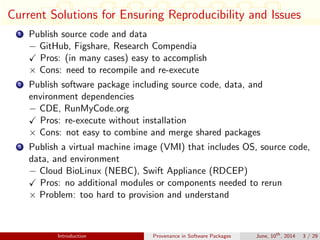 Current Solutions for Ensuring Reproducibility and Issues
1 Publish source code and data
− GitHub, Figshare, Research Compendia
Pros: (in many cases) easy to accomplish
× Cons: need to recompile and re-execute
2 Publish software package including source code, data, and
environment dependencies
− CDE, RunMyCode.org
Pros: re-execute without installation
× Cons: not easy to combine and merge shared packages
3 Publish a virtual machine image (VMI) that includes OS, source code,
data, and environment
− Cloud BioLinux (NEBC), Swift Appliance (RDCEP)
Pros: no additional modules or components needed to rerun
× Problem: too hard to provision and understand
Introduction Provenance in Software Packages June, 10th
, 2014 3 / 29
 
