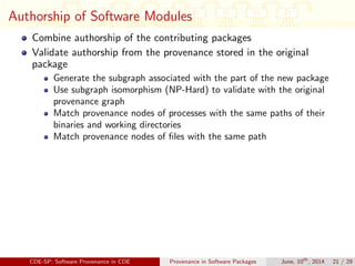 Authorship of Software Modules
Combine authorship of the contributing packages
Validate authorship from the provenance stored in the original
package
Generate the subgraph associated with the part of the new package
Use subgraph isomorphism (NP-Hard) to validate with the original
provenance graph
Match provenance nodes of processes with the same paths of their
binaries and working directories
Match provenance nodes of ﬁles with the same path
CDE-SP: Software Provenance in CDE Provenance in Software Packages June, 10th
, 2014 21 / 29
 