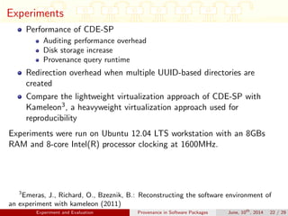 Experiments
Performance of CDE-SP
Auditing performance overhead
Disk storage increase
Provenance query runtime
Redirection overhead when multiple UUID-based directories are
created
Compare the lightweight virtualization approach of CDE-SP with
Kameleon3, a heavyweight virtualization approach used for
reproducibility
Experiments were run on Ubuntu 12.04 LTS workstation with an 8GBs
RAM and 8-core Intel(R) processor clocking at 1600MHz.
3
Emeras, J., Richard, O., Bzeznik, B.: Reconstructing the software environment of
an experiment with kameleon (2011)
Experiment and Evaluation Provenance in Software Packages June, 10th
, 2014 22 / 29
 