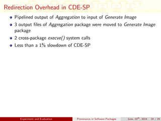 Redirection Overhead in CDE-SP
Pipelined output of Aggregation to input of Generate Image
3 output ﬁles of Aggregation package were moved to Generate Image
package
2 cross-package execve() system calls
Less than a 1% slowdown of CDE-SP
Experiment and Evaluation Provenance in Software Packages June, 10th
, 2014 24 / 29
 