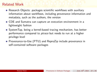 Related Work
Research Objects: packages scientiﬁc workﬂows with auxiliary
information about workﬂows, including provenance information and
metadata, such as the authors, the version
CDE and Sumatra can capture an execution environment in a
lightweight fashion
SystemTap, being a kernel-based tracing mechanism, has better
performance compared to ptrace but needs to run at a higher
privilege level
Provenance-to-Use (PTU) and ReproZip include provenance in
self-contained software packages
Related Work Provenance in Software Packages June, 10th
, 2014 27 / 29
 