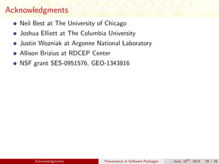 Acknowledgments
Neil Best at The University of Chicago
Joshua Elliott at The Columbia University
Justin Wozniak at Argonne National Laboratory
Allison Brizius at RDCEP Center
NSF grant SES-0951576, GEO-1343816
Acknowledgments Provenance in Software Packages June, 10th
, 2014 29 / 29
 