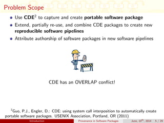 Problem Scope
Use CDE2 to capture and create portable software package
Extend, partially re-use, and combine CDE packages to create new
reproducible software pipelines
Attribute authorship of software packages in new software pipelines
CDE has an OVERLAP conﬂict!
2
Guo, P.J., Engler, D.: CDE: using system call interposition to automatically create
portable software packages. USENIX Association, Portland, OR (2011)
Introduction Provenance in Software Packages June, 10th
, 2014 5 / 29
 