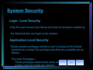 System Security Login  Level Security   Only the user whose User Name and Use Id has been created by  the Administrator can login to the system. Application Level Security   Oracle system privileges control a user’s access to the Oracle  instance as a whole.The privilege sets that are available are as  follows: The User Privileges   :  These privileges relate to the users who   will Access the  system, but not create any objects. 