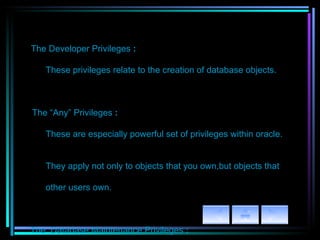 The Developer Privileges  : These privileges relate to the creation of   database objects.         The “Any” Privileges  : These are especially powerful set of   privileges within oracle.  They apply not only to objects that you own,but objects that  other users own.       The  Database Maintenance Privileges  : These privileges relate to the care   and feeding of the database. The Monitoring Privileges  :   These privileges relate to keeping any eye   on the Oracle database. 