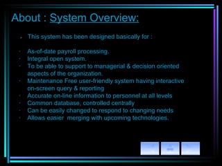 About :  System Overview:         This system has been designed basically for :   ·  As-of-date payroll processing. ·    Integral open system. ·    To be able to support to managerial & decision oriented  aspects of the organization. ·   Maintenance Free user-friendly system having interactive on-screen query & reporting ·   Accurate on-line information to personnel at all levels ·   Common database, controlled centrally ·    Can be easily changed to respond to changing needs ·   Allows easier  merging with upcoming technologies. 