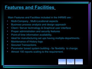 Features and Facilities   M ain Features and Facilities included in the IHRMS are : Multi-Company , Multi-Locational aspects   Business process analysis and design approach   Client / Server technology & Graphical user interface   Proper administration and security features Point-of time information availability. Ideal for manufacturing set ups having multiple-departments. Maintenance of History logs Secured Transactions. Parameter based system building - for flexibility  to change.   Almost 100 reports scaling to the requirement.   