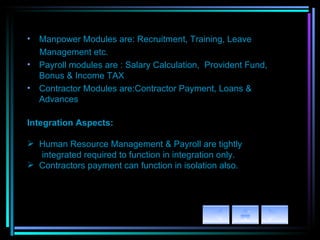 Manpower Modules are: Recruitment, Training, Leave  Management etc. Payroll modules are : Salary Calculation,  Provident Fund, Bonus & Income TAX Contractor Modules are:Contractor Payment, Loans & Advances Integration Aspects: Human Resource Management & Payroll are tightly  integrated required to function in integration only. Contractors payment can function in isolation also. 