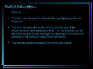 PayRoll Calculation :   Purpose  :  This form can be used to calculate the pay slip of a particular employee.  This form provides the facility to calculate the pay of the employee as per the selection criteria.  I.e. the process can be executed for a particular employee or employees of a particular category or for particular department and so on. The process can be executed only for locked record.   