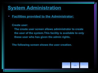 System Administration Facilities provided to the Administrator: Create user:   The create user screen allows administrator to create  the user of the system.This facility is available to only those user who has given the admin rights. The following screen shows the user creation. 