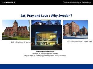 Chalmers University of Technology




            Eat, Pray and Love : Why Sweden?




50th Life science th (QS University)                                  100th engineering(QS University)
                                  10th (ARWU)



                                Ibrahim Kholilul Rohman
                           Division of Technology and Society
                  Department of Technology Management and Economics
 
