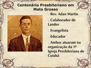 Centenário Presbiteriano em
Mato Grosso
o Rev. Adan Martin

Colaborador de
Landes
o

o

Evangelista

o

Educador

Ambos atuaram na
organização d 1ª
da
g j
Igreja Presbiteriana de
Cuiabá
o

 
