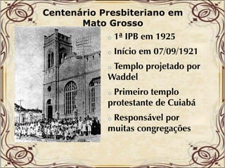 Centenário Presbiteriano em
Mato Grosso
o

1ª IPB em 1925

o

Início em 07/09/1921

Templo projetado por
Waddel
W dd l
o

Primeiro templo
protestante de Cuiabá
o

Responsável por
muitas congregações
o

 