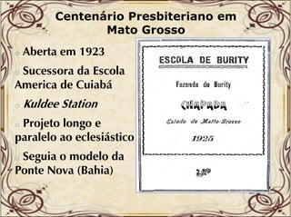 Centenário Presbiteriano em
Mato Grosso
o

Aberta
Ab t em 1923

Sucessora da Escola
America de Cuiabá
o

o

Kuldee Station

Projeto l
P j t longo e
paralelo ao eclesiástico
o

Seguia o modelo da
Ponte Nova (Bahia)
o

 