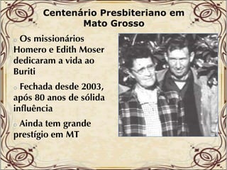 Centenário Presbiteriano em
Mato Grosso

Os missionários
Homero e Edith Moser
dedicaram a vida ao
d d
d
Buriti
o

Fechada desde 2003,
após 80 anos d sólida
ó
de ólid
influência
o

Ainda tem grande
prestígio em MT
tí i
o

 