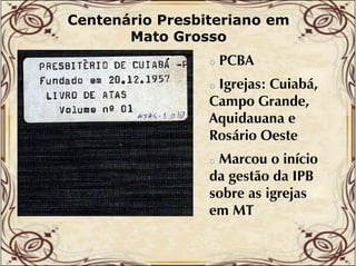 Centenário Presbiteriano em
Mato Grosso
o

PCBA

Igrejas: Cuiabá,
g ejas: Cu abá,
Campo Grande,
Aquidauana e
Rosário Oeste
o

Marcou o início
da gestão da IPB
sobre as igrejas
em MT
o

 