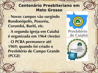 Centenário Presbiteriano em
Mato Grosso

Novos campos vão surgindo
Rondonópolis, Poxoréu,
Corumbá, Buriti, etc.
b
o A segunda igreja em Cuiabá
é organizada em 1964 (Areão)
o O PCBA permanece até
té
1969; quando foi criado o
q
Presbitério de Campo Grande
(PCGE)
o

 