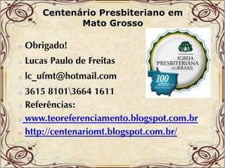 Centenário Presbiteriano em
Mato Grosso
o

Obrigado!

o

Lucas Paulo de Freitas

o

lc_ufmt@hotmail.com
lc ufmt@hotmail com

3615 81013664 1611
o Referências:
o www.teoreferenciamento.blogspot.com.br
o http://centenariomt blogspot com br/
http://centenariomt.blogspot.com.br/
o

 
