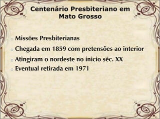 Centenário Presbiteriano em
Mato Grosso

o

Missões Presbiterianas

o

Chegada em 1859 com pretensões ao interior

Atingiram o nordeste no inicio séc. XX
o Eventual retirada em 1971
l i d
o

 