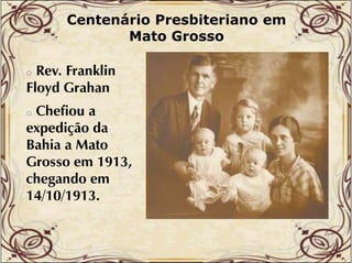 Centenário Presbiteriano em
Mato Grosso

Rev. Franklin
Floyd Grahan
o

Chefiou a
expedição da
Bahia a Mato
Grosso em 1913,
chegando em
h
d
14/10/1913.
o

 