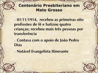 Centenário Presbiteriano em
Mato Grosso

01/11/1914, recebeu as primeiras oito
profissões de fé e batizou quatro
crianças; recebeu mais três pessoas por
transferência
t
f ê i
o

Contava com o apoio de João Pedro
Dias
o

o

Notável Evangelista Itinerante

 