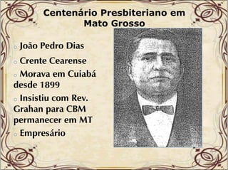 Centenário Presbiteriano em
Mato Grosso
o

João Pedro Dias

Crente Cearense
o Morava em Cuiabá
desde 1899
o Insistiu com Rev.
i i
p
Grahan para CBM
permanecer em MT
o Empresário
o

 