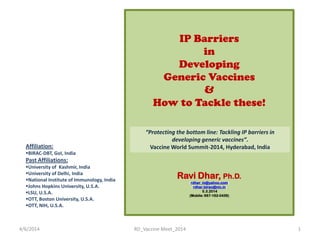 IP Barriers
in
Developing
Generic Vaccines
&
How to Tackle these!
(F)
Ravi Dhar, Ph.D.
(rdhar_in@yahoo.com)
(rdhar.birac@nic.in)
5.3.2014
(Mobile: 987-162-0439)
Affiliation:
BIRAC-DBT, GoI, India
Past Affiliations:
University of Kashmir, India
University of Delhi, India
National Institute of Immunology, India
Johns Hopkins University, U.S.A.
LSU, U.S.A.
OTT, Boston University, U.S.A.
OTT, NIH, U.S.A.
4/6/2014 1RD_Vaccine Meet_2014
“Protecting the bottom line: Tackling IP barriers in
developing generic vaccines”.
Vaccine World Summit-2014, Hyderabad, India
 