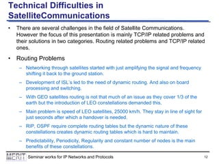 Technical Difficulties in
SatelliteCommunications
•

There are several challenges in the field of Satellite Communications.
However the focus of this presentation is mainly TCP/IP related problems and
their solutions in two categories. Routing related problems and TCP/IP related
ones.

• Routing Problems
– Networking through satellites started with just amplifying the signal and frequency
shifting it back to the ground station.
– Development of ISL’s led to the need of dynamic routing. And also on board
processing and switching.
– With GEO satellites routing is not that much of an issue as they cover 1/3 of the
earth but the introduction of LEO constellations demanded this.

– Main problem is speed of LEO satellites, 25000 km/h. They stay in line of sight for
just seconds after which a handover is needed.
– RIP, OSPF require complete routing tables but the dynamic nature of these
constellations creates dynamic routing tables which is hard to maintain.
– Predictability, Periodicity, Regularity and constant number of nodes is the main
benefits of these constellations.
Seminar works for IP Networks and Protocols

12

 
