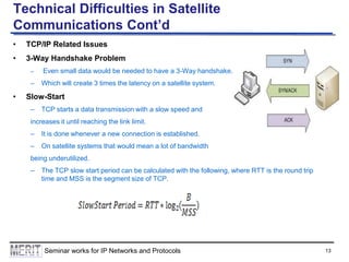 Technical Difficulties in Satellite
Communications Cont’d
•

TCP/IP Related Issues

•

3-Way Handshake Problem
–

–

•

Even small data would be needed to have a 3-Way handshake.
Which will create 3 times the latency on a satellite system.

Slow-Start
–

TCP starts a data transmission with a slow speed and

increases it until reaching the link limit.
–

It is done whenever a new connection is established.

–

On satellite systems that would mean a lot of bandwidth

being underutilized.
–

The TCP slow start period can be calculated with the following, where RTT is the round trip
time and MSS is the segment size of TCP.

Seminar works for IP Networks and Protocols

13

 