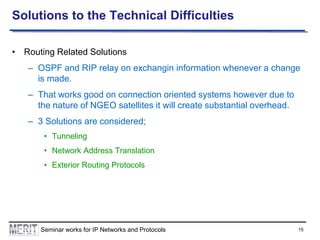 Solutions to the Technical Difficulties
• Routing Related Solutions

– OSPF and RIP relay on exchangin information whenever a change
is made.
– That works good on connection oriented systems however due to
the nature of NGEO satellites it will create substantial overhead.

– 3 Solutions are considered;
• Tunneling
• Network Address Translation
• Exterior Routing Protocols

Seminar works for IP Networks and Protocols

15

 