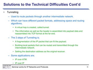 Solutions to the Technical Difficulties Cont’d
• Tunneling
– Used to route packets through another intermediate network.
– Which can have different packet formats, addressing space and routing
algorithms.
• A virtual hop is created, called tunnel.

• The information as well as the header is assembled into payload data and
reassembled into TCP format at the far end.

– The 3 steps of Tunneling is;
• A fragmentation of the IP packet that can fit the payload.
• Building local packets that can be routed and transmitted through the
intermediate network.
• Setting the destination address as the original receiver.

– Some applications are;
• IP over ATM.

• IP over IP
Seminar works for IP Networks and Protocols

16

 