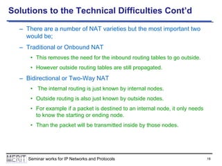 Solutions to the Technical Difficulties Cont’d
– There are a number of NAT varieties but the most important two
would be;
– Traditional or Onbound NAT
• This removes the need for the inbound routing tables to go outside.
• However outside routing tables are still propagated.

– Bidirectional or Two-Way NAT
• The internal routing is just known by internal nodes.
• Outside routing is also just known by outside nodes.
• For example if a packet is destined to an internal node, it only needs
to know the starting or ending node.
• Than the packet will be transmitted inside by those nodes.

Seminar works for IP Networks and Protocols

18

 