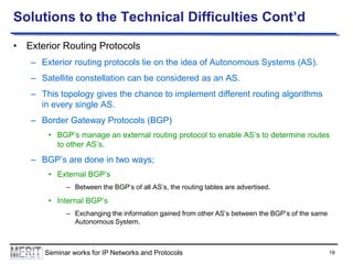 Solutions to the Technical Difficulties Cont’d
• Exterior Routing Protocols
– Exterior routing protocols lie on the idea of Autonomous Systems (AS).
– Satellite constellation can be considered as an AS.
– This topology gives the chance to implement different routing algorithms
in every single AS.

– Border Gateway Protocols (BGP)
• BGP’s manage an external routing protocol to enable AS’s to determine routes
to other AS’s.

– BGP’s are done in two ways;
• External BGP’s
– Between the BGP’s of all AS’s, the routing tables are advertised.

• Internal BGP’s
– Exchanging the information gained from other AS’s between the BGP’s of the same
Autonomous System.

Seminar works for IP Networks and Protocols

19

 