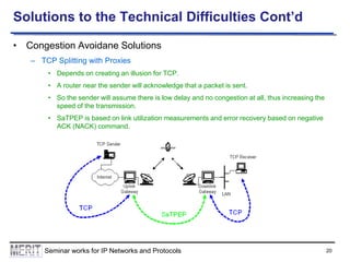 Solutions to the Technical Difficulties Cont’d
• Congestion Avoidane Solutions
– TCP Splitting with Proxies
• Depends on creating an illusion for TCP.
• A router near the sender will acknowledge that a packet is sent.
• So the sender will assume there is low delay and no congestion at all, thus increasing the
speed of the transmission.

• SaTPEP is based on link utilization measurements and error recovery based on negative
ACK (NACK) command.

Seminar works for IP Networks and Protocols

20

 