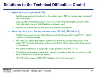 Solutions to the Technical Difficulties Cont’d
– Explicit Window Adaptation (EWA)
• Explicit congestion control scheme of the window size of TCP connections as a function of
free buffer value.
• Only considers Free Buffer Value so makes a problem if there is high bandwidth and/or
delay. Such is the case in Satellite Communications mostly.
• However it can work fine in a average bandwidth and delay system.

– Recursive, explicit and fair window adjustment (REFWA, REFWA Plus)
• First comprehensive scheme that addresses both efficiency and fairness of TCP in NGEO
broadband satellite networks.
• The basic idea behind this REFWA scheme is to match the sum of window sizes of all
active TCP connections sharing a bottleneck link to the effective bandwidth-delay product
of the network .
• This improves efficiency bt assigning a weight proportional to their RTT’s.
• This feedback is the optimal value which gives the number of data that the sender should
send in order not to overload the network.
• REFWA+ is the upgrade of REFWA that copes with link errors as well.

Seminar works for IP Networks and Protocols

21

 