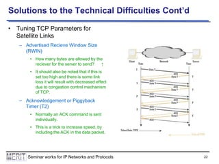 Solutions to the Technical Difficulties Cont’d
• Tuning TCP Parameters for
Satellite Links
– Advertised Recieve Window Size
(RWIN)
• How many bytes are allowed by the
reciever for the server to send?
↑
• It should also be noted that if this is
set too high and there is some link
loss it will result with decreased effect
due to congestion control mechanism
of TCP.

– Acknowledgement or Piggyback
Timer (T2)
• Normally an ACK command is sent
individually.
• This is a trick to increase speed, by
including the ACK in the data packet.

Seminar works for IP Networks and Protocols

22

 
