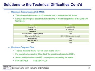 Solutions to the Technical Difficulties Cont’d
– Maximum Transmission Unit (MTU)
• This value controls the amount of data to be sent in a single data link frame.
• It should be set high as possible but also bearing in mind the capabilities of the Data-Link
technology.
Media

MTU

Internet IPv4

At Least 68 (576)

Internet IPv6

At Least 1280

Ethernet v2

1500

Ethernet with LLC and SNAP, PPPoE

1492

Ethernet Jumbo Frames

1500-9000 (Depends on Vendor)

WLAN (802.11)

7981

Token Ring (802.5)

4464

FDDI

4352

– Maximum Segment Size
• This is a measure of how TCP will count as one “unit”.↑
• For example when starting “Slow-Start” the speed is calculated in MSS’s.
• Should be high but less than MTU – the bytes consumed by the header.
• IPv4 MSS= 536

IPv6 MSS= 1220

Seminar works for IP Networks and Protocols

23

 