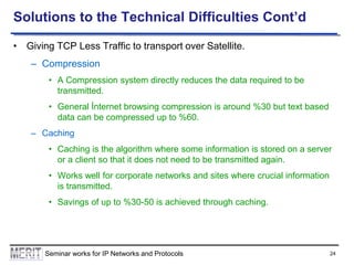 Solutions to the Technical Difficulties Cont’d
• Giving TCP Less Traffic to transport over Satellite.
– Compression
• A Compression system directly reduces the data required to be
transmitted.
• General İnternet browsing compression is around %30 but text based
data can be compressed up to %60.
– Caching
• Caching is the algorithm where some information is stored on a server
or a client so that it does not need to be transmitted again.

• Works well for corporate networks and sites where crucial information
is transmitted.
• Savings of up to %30-50 is achieved through caching.

Seminar works for IP Networks and Protocols

24

 
