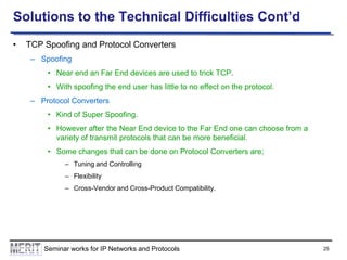 Solutions to the Technical Difficulties Cont’d
•

TCP Spoofing and Protocol Converters
– Spoofing
• Near end an Far End devices are used to trick TCP.
• With spoofing the end user has little to no effect on the protocol.
– Protocol Converters

• Kind of Super Spoofing.
• However after the Near End device to the Far End one can choose from a
variety of transmit protocols that can be more beneficial.
• Some changes that can be done on Protocol Converters are;
– Tuning and Controlling

– Flexibility
– Cross-Vendor and Cross-Product Compatibility.

Seminar works for IP Networks and Protocols

25

 