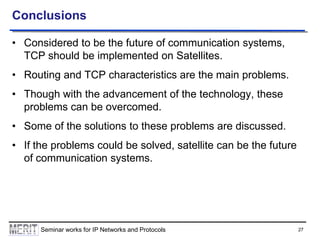 Conclusions
• Considered to be the future of communication systems,
TCP should be implemented on Satellites.
• Routing and TCP characteristics are the main problems.
• Though with the advancement of the technology, these
problems can be overcomed.
• Some of the solutions to these problems are discussed.
• If the problems could be solved, satellite can be the future
of communication systems.

Seminar works for IP Networks and Protocols

27

 