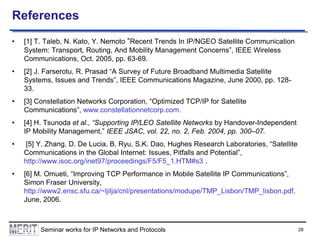 References
•

[1] T. Taleb, N. Kato, Y. Nemoto “Recent Trends In IP/NGEO Satellite Communication
System: Transport, Routing, And Mobility Management Concerns”, IEEE Wireless
Communications, Oct. 2005, pp. 63-69.

•

[2] J. Farserotu, R. Prasad “A Survey of Future Broadband Multimedia Satellite
Systems, Issues and Trends”, IEEE Communications Magazine, June 2000, pp. 12833.

•

[3] Constellation Networks Corporation, “Optimized TCP/IP for Satellite
Communications”, www.constellationnetcorp.com.

•

[4] H. Tsunoda et al., “Supporting IP/LEO Satellite Networks by Handover-Independent
IP Mobility Management,” IEEE JSAC, vol. 22, no. 2, Feb. 2004, pp. 300–07.

•

[5] Y. Zhang, D. De Lucia, B. Ryu, S.K. Dao, Hughes Research Laboratories, “Satellite
Communications in the Global Internet: Issues, Pitfalls and Potential”,
http://www.isoc.org/inet97/proceedings/F5/F5_1.HTM#s3 .

•

[6] M. Omueti, “Improving TCP Performance in Mobile Satellite IP Communications”,
Simon Fraser University,
http://www2.ensc.sfu.ca/~ljilja/cnl/presentations/modupe/TMP_Lisbon/TMP_lisbon.pdf,
June, 2006.

Seminar works for IP Networks and Protocols

28

 