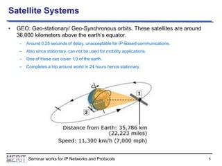 Satellite Systems
•

GEO: Geo-stationary/ Geo-Synchronous orbits. These satellites are around
36,000 kilometers above the earth’s equator.
–

Around 0.25 seconds of delay, unacceptable for IP-Based communications.

–

Also since stationary, can not be used for mobility applications.

–

One of these can cover 1/3 of the earth.

–

Completes a trip around world in 24 hours hence stationary.

Seminar works for IP Networks and Protocols

5

 